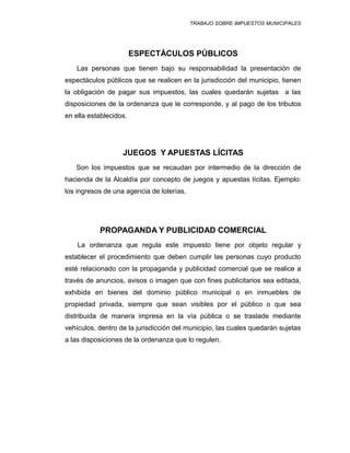TRABAJO SOBRE IMPUESTOS MUNICIPALES
ESPECTÁCULOS PÚBLICOS
Las personas que tienen bajo su responsabilidad la presentación de
espectáculos públicos que se realicen en la jurisdicción del municipio, tienen
la obligación de pagar sus impuestos, las cuales quedarán sujetas a las
disposiciones de la ordenanza que le corresponde, y al pago de los tributos
en ella establecidos.
JUEGOS Y APUESTAS LÍCITAS
Son los impuestos que se recaudan por intermedio de la dirección de
hacienda de la Alcaldía por concepto de juegos y apuestas lícitas. Ejemplo:
los ingresos de una agencia de loterías.
PROPAGANDA Y PUBLICIDAD COMERCIAL
La ordenanza que regula este impuesto tiene por objeto regular y
establecer el procedimiento que deben cumplir las personas cuyo producto
esté relacionado con la propaganda y publicidad comercial que se realice a
través de anuncios, avisos o imagen que con fines publicitarios sea editada,
exhibida en bienes del dominio público municipal o en inmuebles de
propiedad privada, siempre que sean visibles por el público o que sea
distribuida de manera impresa en la vía pública o se traslade mediante
vehículos, dentro de la jurisdicción del municipio, las cuales quedarán sujetas
a las disposiciones de la ordenanza que lo regulen.
 