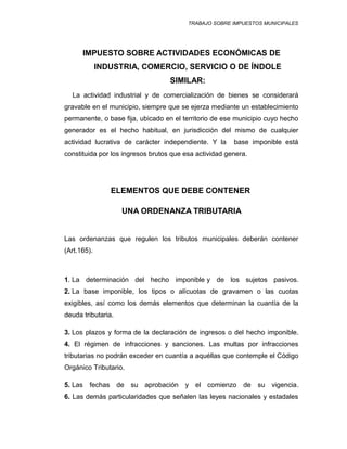 TRABAJO SOBRE IMPUESTOS MUNICIPALES
IMPUESTO SOBRE ACTIVIDADES ECONÓMICAS DE
INDUSTRIA, COMERCIO, SERVICIO O DE ÍNDOLE
SIMILAR:
La actividad industrial y de comercialización de bienes se considerará
gravable en el municipio, siempre que se ejerza mediante un establecimiento
permanente, o base fija, ubicado en el territorio de ese municipio cuyo hecho
generador es el hecho habitual, en jurisdicción del mismo de cualquier
actividad lucrativa de carácter independiente. Y la base imponible está
constituida por los ingresos brutos que esa actividad genera.
ELEMENTOS QUE DEBE CONTENER
UNA ORDENANZA TRIBUTARIA
Las ordenanzas que regulen los tributos municipales deberán contener
(Art.165).
1. La determinación del hecho imponible y de los sujetos pasivos.
2. La base imponible, los tipos o alícuotas de gravamen o las cuotas
exigibles, así como los demás elementos que determinan la cuantía de la
deuda tributaria.
3. Los plazos y forma de la declaración de ingresos o del hecho imponible.
4. El régimen de infracciones y sanciones. Las multas por infracciones
tributarias no podrán exceder en cuantía a aquéllas que contemple el Código
Orgánico Tributario.
5. Las fechas de su aprobación y el comienzo de su vigencia.
6. Las demás particularidades que señalen las leyes nacionales y estadales
 