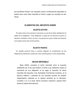 TRABAJO SOBRE IMPUESTOS MUNICIPALES
que transfieran tributos. Los impuestos, tasas y contribuciones especiales no
podrán tener como base imponible el monto a pagar por concepto de otro
tributo.
ELEMENTOS DEL IMPUESTO SOBRE
SUJETO ACTIVO
El sujeto activo es la persona o personas a cuyo favor debe satisfacerse el
objeto de la obligación. Toda obligación a cargo de una persona supone un
derecho correlativo a favor de otra, y la persona en quien reside ese derecho
es el sujeto activo del vínculo jurídico.
SUJETO PASIVO.
Es aquella persona física o jurídica obligada al cumplimiento de las
obligaciones tributarias, puede ser como contribuyente o como responsable.
HECHO IMPONIBLE
Moya (2004), considera el hecho imponible como el supuesto
establecido por la ley para tipificar el tributo cuya realización origina el
nacimiento de una obligación, la de pagar el impuesto. El hecho
imponible del Impuesto a las Actividades Económicas lucrativas, es el
ejercicio habitual u ocasional de una actividad lucrativa de carácter
independiente, realizada en el espacio territorial de un Municipio,
vinculado o no a un local, oficina comercial, industrial o espacio físico
donde se realiza dicho ejercicio.
 