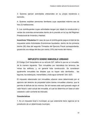 TRABAJO SOBRE IMPUESTOS MUNICIPALES
3. Quienes ejerzan actividades artesanales en su propia residencia o
domicilio.
4. Quienes explotan pensiones familiares cuya capacidad máxima sea de
tres (3) habitaciones.
5. Los contribuyentes cuyas actividades tengan por objeto la construcción y
ventas de viviendas enmarcadas dentro de lo previsto en la Ley del Régimen
Prestacional de Vivienda y Habitad.
Incentivos Tributarios En caso de que el contribuyente pague el total de los
impuestos sobre Actividades Económicas liquidados, dentro de los primeros
treinta (30) días del segundo Trimestre del Ejercicio Fiscal correspondiente,
gozará de una rebaja del diez por ciento (10%) del monto del mismo.
IMPUESTO SOBRE INMUEBLE URBANO
El Código Civil Venezolano en su artículo 527, define lo que es un inmueble,
de la manera siguiente: “Son inmuebles por naturaleza los terrenos, las
minas los edificios, y, en general toda construcción. Se consideran
igualmente inmuebles los árboles que no hayan sido derribados… las
lagunas, los estanques, manantiales y toda agua corriente” (Art. 527)
El impuesto relacionado con inmuebles urbanos viene determinado por el
ejercicio del derecho de propiedad sobre bienes inmuebles urbanos, que le
permite el disfrute de los mismos. De tal manera este será gravado según el
valor fiscal o valor actual del inmueble, el cual se determina en base al valor
catastral o valor corriente de mercado.
Características
1. Es un impuesto local o municipal, ya que solamente tiene vigencia en la
jurisdicción de un determinado municipio.
10
 