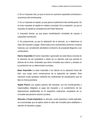 TRABAJO SOBRE IMPUESTOS MUNICIPALES
2. Es un impuesto real, ya que no toma en cuenta la capacidad contributiva o
económica del contribuyente.
3. Es un impuesto al capital, ya que grava el patrimonio del contribuyente. Es
el único impuesto al capital en materia municipal. Es la excepción, ya que el
impuesto al capital es competencia del Poder Nacional.
4. Impuesto directo, ya que grava manifestación inmediata de riqueza o
capacidad contributiva.
5. Es proporcional, ya que la aplicación de la alícuota, va a determinar el
valor del impuesto a pagar. Sobre este punto característico tenemos nuestras
reservas, por considerarlo atentatorio al derecho de propiedad llegando a ser
confiscatorio.
Hecho Imponible El hecho imponible o generador de este tributo consiste en
la situación de ser propietario o titular de un derecho real que permite el
disfrute de la renta. Entendido que dicho inmueble sea urbano y ubicado en
la jurisdicción de un determinado municipio.
Base Imponible La base imponible o de cálculo es la valuación fiscal del
bien, que surge como consecuencia de la operación de catastro. Esta
valuación suele ajustarse mediante los coeficientes de actualización que se
fijen en forma periódica.
Sujeto Pasivo Los sujetos pasivos del impuesto, son los contribuyentes o
responsables obligados al pago del impuesto y al cumplimiento de las
disposiciones establecidas en la respectiva ordenanza, propietaria de un
inmueble sea persona natural o jurídica.
Alícuota o Cuota Impositiva La alícuota, cuota impositiva o tarifa aplicable,
es el porcentaje que se aplica sobre el valor del inmueble para establecer o
calcular el impuesto a pagar.
11
 