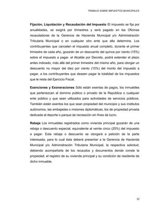 TRABAJO SOBRE IMPUESTOS MUNICIPALES
Fijación, Liquidación y Recaudación del Impuesto El impuesto se fija por
anualidades, se exigirá por trimestres y será pagado en las Oficinas
recaudadoras de la Gerencia de Hacienda Municipal y/o Administración
Tributaria Municipal o en cualquier otro ente que ella determine. Los
contribuyentes que cancelen el impuesto anual completo, durante el primer
trimestre de cada año, gozarán de un descuento del quince por ciento (15%)
sobre el impuesto a pagar. el Alcalde por Decreto, podrá extender el plazo
antes indicado, más allá del primer trimestre del mismo año, para otorgar un
descuento no mayor del diez por ciento (10%) del monto del impuesto a
pagar, a los contribuyentes que deseen pagar la totalidad de los impuestos
que le resta del Ejercicio Fiscal.
Exenciones y Exoneraciones Sólo están exentas de pagos, los inmuebles
que pertenezcan al dominio público o privado de la República o cualquier
ente público y que sean utilizados para actividades de servicios públicos.
También están exentos los que sean propiedad del municipio y sus institutos
autónomos, las embajadas o misiones diplomáticas, los de propiedad privada
dedicada al deporte o parque de recreación sin fines de lucro.
Rebaja Los inmuebles registrados como vivienda principal gozarán de una
rebaja o descuento especial, equivalente al veinte cinco (25%) del impuesto
a pagar. Esta rebaja o descuento se otorgará a petición de la parte
interesada, para lo cual ésta deberá presentar a la Gerencia de Hacienda
Municipal y/o Administración Tributaria Municipal, la respectiva solicitud,
debiendo acompañarla de los recaudos y documentos donde conste la
propiedad, el registro de su vivienda principal y su condición de residente de
dicho inmueble.
12
 