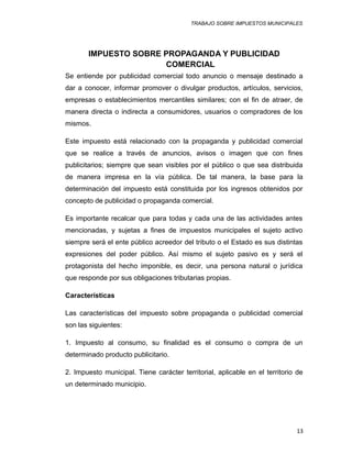 TRABAJO SOBRE IMPUESTOS MUNICIPALES
IMPUESTO SOBRE PROPAGANDA Y PUBLICIDAD
COMERCIAL
Se entiende por publicidad comercial todo anuncio o mensaje destinado a
dar a conocer, informar promover o divulgar productos, artículos, servicios,
empresas o establecimientos mercantiles similares; con el fin de atraer, de
manera directa o indirecta a consumidores, usuarios o compradores de los
mismos.
Este impuesto está relacionado con la propaganda y publicidad comercial
que se realice a través de anuncios, avisos o imagen que con fines
publicitarios; siempre que sean visibles por el público o que sea distribuida
de manera impresa en la vía pública. De tal manera, la base para la
determinación del impuesto está constituida por los ingresos obtenidos por
concepto de publicidad o propaganda comercial.
Es importante recalcar que para todas y cada una de las actividades antes
mencionadas, y sujetas a fines de impuestos municipales el sujeto activo
siempre será el ente público acreedor del tributo o el Estado es sus distintas
expresiones del poder público. Así mismo el sujeto pasivo es y será el
protagonista del hecho imponible, es decir, una persona natural o jurídica
que responde por sus obligaciones tributarias propias.
Características
Las características del impuesto sobre propaganda o publicidad comercial
son las siguientes:
1. Impuesto al consumo, su finalidad es el consumo o compra de un
determinado producto publicitario.
2. Impuesto municipal. Tiene carácter territorial, aplicable en el territorio de
un determinado municipio.
13
 