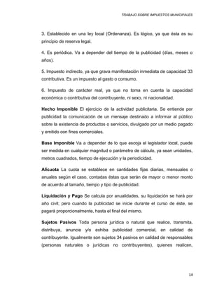 TRABAJO SOBRE IMPUESTOS MUNICIPALES
3. Establecido en una ley local (Ordenanza). Es lógico, ya que ésta es su
principio de reserva legal.
4. Es periódica. Va a depender del tiempo de la publicidad (días, meses o
años).
5. Impuesto indirecto, ya que grava manifestación inmediata de capacidad 33
contributiva. Es un impuesto al gasto o consumo.
6. Impuesto de carácter real, ya que no toma en cuenta la capacidad
económica o contributiva del contribuyente, ni sexo, ni nacionalidad.
Hecho Imponible El ejercicio de la actividad publicitaria. Se entiende por
publicidad la comunicación de un mensaje destinado a informar al público
sobre la existencia de productos o servicios, divulgado por un medio pagado
y emitido con fines comerciales.
Base Imponible Va a depender de lo que escoja el legislador local, puede
ser medida en cualquier magnitud o parámetro de cálculo, ya sean unidades,
metros cuadrados, tiempo de ejecución y la periodicidad.
Alícuota La cuota se establece en cantidades fijas diarias, mensuales o
anuales según el caso, contadas éstas que serán de mayor o menor monto
de acuerdo al tamaño, tiempo y tipo de publicidad.
Liquidación y Pago Se calcula por anualidades, su liquidación se hará por
año civil; pero cuando la publicidad se inicie durante el curso de éste, se
pagará proporcionalmente, hasta el final del mismo.
Sujetos Pasivos Toda persona jurídica o natural que realice, transmita,
distribuya, anuncie y/o exhiba publicidad comercial, en calidad de
contribuyente. Igualmente son sujetos 34 pasivos en calidad de responsables
(personas naturales o jurídicas no contribuyentes), quienes realicen,
14
 