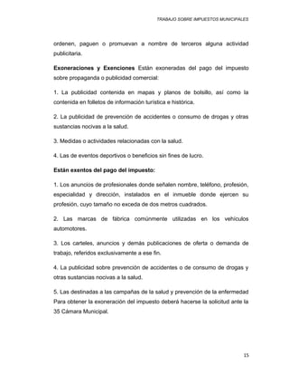 TRABAJO SOBRE IMPUESTOS MUNICIPALES
ordenen, paguen o promuevan a nombre de terceros alguna actividad
publicitaria.
Exoneraciones y Exenciones Están exoneradas del pago del impuesto
sobre propaganda o publicidad comercial:
1. La publicidad contenida en mapas y planos de bolsillo, así como la
contenida en folletos de información turística e histórica.
2. La publicidad de prevención de accidentes o consumo de drogas y otras
sustancias nocivas a la salud.
3. Medidas o actividades relacionadas con la salud.
4. Las de eventos deportivos o beneficios sin fines de lucro.
Están exentos del pago del impuesto:
1. Los anuncios de profesionales donde señalen nombre, teléfono, profesión,
especialidad y dirección, instalados en el inmueble donde ejercen su
profesión, cuyo tamaño no exceda de dos metros cuadrados.
2. Las marcas de fábrica comúnmente utilizadas en los vehículos
automotores.
3. Los carteles, anuncios y demás publicaciones de oferta o demanda de
trabajo, referidos exclusivamente a ese fin.
4. La publicidad sobre prevención de accidentes o de consumo de drogas y
otras sustancias nocivas a la salud.
5. Las destinadas a las campañas de la salud y prevención de la enfermedad
Para obtener la exoneración del impuesto deberá hacerse la solicitud ante la
35 Cámara Municipal.
15
 