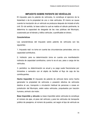 TRABAJO SOBRE IMPUESTOS MUNICIPALES
IMPUESTO SOBRE PATENTE DE VEHÍCULOS
El impuesto para la patente de vehículos, lo constituye el ejercicio de la
titularidad o de la propiedad de uno o más vehículos. El mismo se causa
cuando la inscripción de un vehículo se produzca después de iniciado el año
civil. En tal sentido, la base sobre la cual se realiza el cálculo pertinente, la
determina la capacidad de desgaste de las vías públicas del Municipio,
ocasionado por el tránsito y tráfico vehicular, cuantificable en dinero.
Características
Las características del impuesto sobre patente de vehículos son las
siguientes:
1. Impuesto real: no toma en cuenta las circunstancias personales, sino su
capacidad contributiva.
2. Indirecto: para su determinación toma en cuenta una manifestación
indirecta de capacidad contributiva, como lo es el uso, peso o cargo de los
vehículos.
3. periódico: su determinación es anual y su pago suele fraccionarse por
trimestres o semestre con el objeto de facilitar el flujo de caja de los
contribuyentes.
Hecho Imponible El impuesto de patente de vehículo tiene como hecho
generador la propiedad de vehículos o posesión efectiva de vehículos
destina al uso, transporte o circulación habitual de personas o cosas en
jurisdicción del Municipio, estén estos vehículos, propulsados por tracción
humana, animal o de motor.
Base Imponible y alícuota La base imponible sobre vehículos la constituye
el número de ejes, el peso del vehículo y para los vehículos de transporte
público de pasajeros, el número de puestos, así según el tipo de vehículo se
16
 