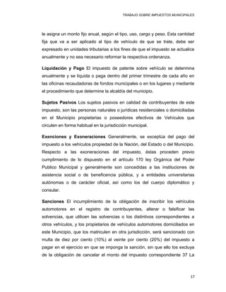 TRABAJO SOBRE IMPUESTOS MUNICIPALES
le asigna un monto fijo anual, según el tipo, uso, cargo y peso. Esta cantidad
fija que va a ser aplicado al tipo de vehículo de que se trate, debe ser
expresado en unidades tributarias a los fines de que el impuesto se actualice
anualmente y no sea necesario reformar la respectiva ordenanza.
Liquidación y Pago El impuesto de patente sobre vehículo se determina
anualmente y se liquida o paga dentro del primer trimestre de cada año en
las oficinas recaudadoras de fondos municipales o en los lugares y mediante
el procedimiento que determine la alcaldía del municipio.
Sujetos Pasivos Los sujetos pasivos en calidad de contribuyentes de este
impuesto, son las personas naturales o jurídicas residenciales o domiciliadas
en el Municipio propietarias o poseedores efectivos de Vehículos que
circulen en forma habitual en la jurisdicción municipal.
Exenciones y Exoneraciones Generalmente, se exceptúa del pago del
impuesto a los vehículos propiedad de la Nación, del Estado o del Municipio.
Respecto a las exoneraciones del impuesto, éstas proceden previo
cumplimiento de lo dispuesto en el artículo 170 ley Orgánica del Poder
Publico Municipal y generalmente son concedidas a las instituciones de
asistencia social o de beneficencia pública, y a entidades universitarias
autónomas o de carácter oficial, así como los del cuerpo diplomático y
consular.
Sanciones El incumplimiento de la obligación de inscribir los vehículos
automotores en el registro de contribuyentes, alterar o falsificar las
solvencias, que utilicen las solvencias o los distintivos correspondientes a
otros vehículos, y los propietarios de vehículos automotores domiciliados en
este Municipio, que los matriculen en otra jurisdicción, será sancionado con
multa de diez por ciento (10%) al veinte por ciento (20%) del impuesto a
pagar en el ejercicio en que se imponga la sanción, sin que ello los excluya
de la obligación de cancelar el monto del impuesto correspondiente 37 La
17
 