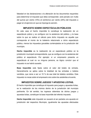 TRABAJO SOBRE IMPUESTOS MUNICIPALES
falsedad en las declaraciones o la alteración de los documentos requeridos
para determinar el impuesto que deba corresponder, será penado con multa
del quince por ciento (15%) al veinticinco por ciento (25%) del impuesto a
pagar en el ejercicio en que se imponga la sanción.
IMPUESTO SOBRE ESPECTÁCULOS PÚBLICOS
En este caso el hecho imponible lo constituye la realización de un
espectáculo púbico y se configura con la asistencia del público, y la base
sobre la que se realiza el cálculo para dicho impuesto es aquella que
corresponde al monto de la boletería relacionado a dicho espectáculo
público, menos los impuestos gravables contemplados en la jurisdicción del
municipio.
Hecho imponible es la realización de un espectáculo público en la
jurisdicción municipal correspondiente, que se configura con la asistencia del
público al espectáculo. Por ejemplo: si un empresario presenta un
espectáculo al cual no va ninguna persona, es lógico concluir que el
impuesto no se habrá causado.
Base Imponible está fijada sobre el valor del boleto de entrada.
Generalmente se aplica sobre la totalidad de las entradas o boletos
vendidos, que viene a ser un 10 % de ese total de boletos vendidos. Este
impuesto no recae sobre el empresario sino sobre los asistentes al evento.
IMPUESTOS SOBRE JUEGOS Y APUESTAS LÍCITAS.
El hecho imponible que constituye el impuesto para juegos y apuestas licitas,
es la realización de los mismos dentro de la jurisdicción del municipio
pertinente. En tal sentido, los ingresos obtenidos de dichos juegos y
apuestas licitas, constituyen la base imponible del referido impuesto.
Hecho Imponible este impuesto se causará al ser pactada una apuesta en
jurisdicción del respectivo Municipio, igualmente las apuestas efectuadas
18
 