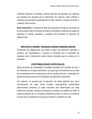 TRABAJO SOBRE IMPUESTOS MUNICIPALES
mediante máquinas, monitores y demás aparatos de apuestas. Se entiende
por pactada una apuesta con la adquisición de cupones, vales, boletos o
cartones que permitan la participación en rifas, loterías o sorteos de dinero o
cualquier clase de bien.
Base Imponible lo constituye el valor de la apuesta. El pago es asumido por
el consumidor final al momento de adquirir los boletos mediante los cuales se
participe en sorteos, apuestas y cualquier otra actividad en sistemas de
juegos lícitos.
IMPUESTO SOBRE TRANSACCIONES INMOBILIARIAS
Contempla las obligaciones que deben cumplir las personas naturales o
jurídicas, los registradores y notarios al momento de la inscripción de
cualquier acto o transacción sobre bienes inmuebles que se realice en el
Municipio.
CONTRIBUCIONES ESPECIALES
Sobre plusvalía de propiedades inmuebles causadas por cambios de uso o
de intensidad en el aprovechamiento, se causa por el incremento en el valor
de la propiedad como consecuencia de los cambios de uso o intensidad de
aprovechamiento previsto en los planes de ordenación urbanística.
Por mejoras, se causará por la ejecución de obras públicas que como
consecuencia de esas obras resulten especialmente beneficiadas
determinadas personas. La base imponible será determinada por cada
ordenanza. Ejemplo, cuando se construye una plaza o se asfalta una calle, el
sujeto propietario de un inmueble se beneficia porque no sólo se incrementa
el valor de su propiedad sino porque se mejora su estándar de vida.
19
 