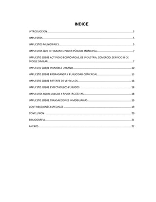 INDICE
INTRODUCCION........................................................................................................................3
IMPUESTOS..............................................................................................................................5
IMPUESTOS MUNICIPALES.......................................................................................................5
IMPUESTOS QUE INTEGRAN EL PODER PÚBLICO MUNICIPAL..................................................7
IMPUESTO SOBRE ACTIVIDAD ECONÓMICAS, DE INDUSTRIA, COMERCIO, SERVICIO O DE
ÍNDOLE SIMILAR.......................................................................................................................7
IMPUESTO SOBRE INMUEBLE URBANO..................................................................................10
IMPUESTO SOBRE PROPAGANDA Y PUBLICIDAD COMERCIAL...............................................13
IMPUESTO SOBRE PATENTE DE VEHÍCULOS...........................................................................16
IMPUESTO SOBRE ESPECTÁCULOS PÚBLICOS .......................................................................18
IMPUESTOS SOBRE JUEGOS Y APUESTAS LÍCITAS..................................................................18
IMPUESTO SOBRE TRANSACCIONES INMOBILIARIAS.............................................................19
CONTRIBUCIONES ESPECIALES ..............................................................................................19
CONCLUSION..........................................................................................................................20
BIBLIOGRAFIA.........................................................................................................................21
ANEXOS..................................................................................................................................22
 