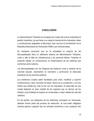TRABAJO SOBRE IMPUESTOS MUNICIPALES
CONCLUSION
La Administración Tributaria es el órgano por medio del cual se materializa la
gestión impositiva, ya que tiene a su cargo el manejo de los impuestos, tasas
y contribuciones asignados al Municipio, bien sea por la Constitución de la
República Bolivariana de Venezuela (1999) o por diversas leyes.
Es necesario reconocer que en la actualidad la mayoría de las
Municipalidades tiene un deficiente sistema de Administración Tributaria,
unido a ello la falta de infraestructura y de personal idóneo. Tratando el
presente trabajo, en consecuencia, la modernización de los sistemas que
conforman dicho sistema.
Las Municipalidades son los Órganos del Gobierno Local y emanan de la
voluntad popular, representan al vecindario y promueven la adecuada
prestación de los servicios públicos.
Los Gobiernos Locales están facultados para crear, modificar y suprimir
contribuciones y tasa, exonerar de éstas, dentro de su jurisdicción y con los
límites que señala ley; más no así con los impuestos. El desarrollo de una
ciudad depende en gran medida de los ingresos que se derivan de los
tributos, cuya finalidad se traduce en el bienestar y mejor calidad de vida del
colectivo.
En tal sentido, los habitantes de los diferentes municipios en Venezuela,
deberán formar parte del proceso de retribución, al cual están obligados
quienes ejercen cualquier tipo de actividad económica o por cualquier otro
20
 