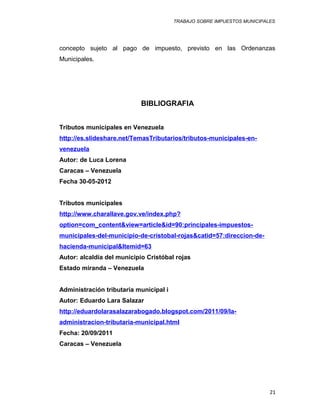 TRABAJO SOBRE IMPUESTOS MUNICIPALES
concepto sujeto al pago de impuesto, previsto en las Ordenanzas
Municipales.
BIBLIOGRAFIA
Tributos municipales en Venezuela
http://es.slideshare.net/TemasTributarios/tributos-municipales-en-
venezuela
Autor: de Luca Lorena
Caracas – Venezuela
Fecha 30-05-2012
Tributos municipales
http://www.charallave.gov.ve/index.php?
option=com_content&view=article&id=90:principales-impuestos-
municipales-del-municipio-de-cristobal-rojas&catid=57:direccion-de-
hacienda-municipal&Itemid=63
Autor: alcaldía del municipio Cristóbal rojas
Estado miranda – Venezuela
Administración tributaria municipal i
Autor: Eduardo Lara Salazar
http://eduardolarasalazarabogado.blogspot.com/2011/09/la-
administracion-tributaria-municipal.html
Fecha: 20/09/2011
Caracas – Venezuela
21
 