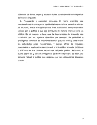 TRABAJO SOBRE IMPUESTOS MUNICIPALES
obtenidos de dichos juegos y apuestas licitas, constituyen la base imponible
del referido impuesto.
6. Propaganda y publicidad comercial. El hecho imponible está
relacionado con la propaganda y publicidad comercial que se realice a través
de anuncios, avisos o imagen que con fines publicitarios; siempre que sean
visibles por el público o que sea distribuida de manera impresa en la vía
pública. De tal manera, la base para la determinación del impuesto está
constituida por los ingresos obtenidos por concepto de publicidad o
propaganda comercial. Es importante recalcar que para todas y cada una de
las actividades antes mencionadas, y sujetas afines de impuestos
municipales el sujeto activo siempre será el ente público acreedor del tributo
o el Estado es sus distintas expresiones del poder público. Así mismo el
sujeto pasivo es y será el protagonista del hecho imponible, es decir, una
persona natural o jurídica que responde por sus obligaciones tributarias
propias.
4
 