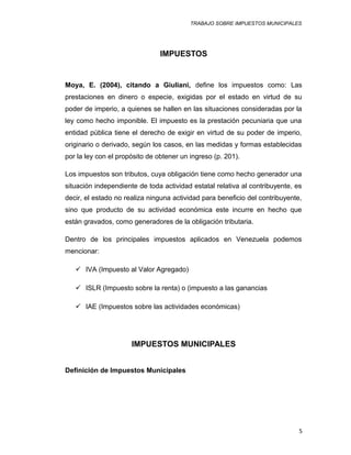 TRABAJO SOBRE IMPUESTOS MUNICIPALES
IMPUESTOS
Moya, E. (2004), citando a Giuliani, define los impuestos como: Las
prestaciones en dinero o especie, exigidas por el estado en virtud de su
poder de imperio, a quienes se hallen en las situaciones consideradas por la
ley como hecho imponible. El impuesto es la prestación pecuniaria que una
entidad pública tiene el derecho de exigir en virtud de su poder de imperio,
originario o derivado, según los casos, en las medidas y formas establecidas
por la ley con el propósito de obtener un ingreso (p. 201).
Los impuestos son tributos, cuya obligación tiene como hecho generador una
situación independiente de toda actividad estatal relativa al contribuyente, es
decir, el estado no realiza ninguna actividad para beneficio del contribuyente,
sino que producto de su actividad económica este incurre en hecho que
están gravados, como generadores de la obligación tributaria.
Dentro de los principales impuestos aplicados en Venezuela podemos
mencionar:
 IVA (Impuesto al Valor Agregado)
 ISLR (Impuesto sobre la renta) o (impuesto a las ganancias
 IAE (Impuestos sobre las actividades económicas)
IMPUESTOS MUNICIPALES
Definición de Impuestos Municipales
5
 