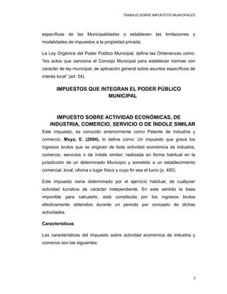 TRABAJO SOBRE IMPUESTOS MUNICIPALES
específicas de las Municipalidades o establecen las limitaciones y
modalidades de impuestos a la propiedad privada.
La Ley Orgánica del Poder Público Municipal, define las Ordenanzas como:
“los actos que sanciona el Concejo Municipal para establecer normas con
carácter de ley municipal, de aplicación general sobre asuntos específicos de
interés local” (art. 54).
IMPUESTOS QUE INTEGRAN EL PODER PÚBLICO
MUNICIPAL
IMPUESTO SOBRE ACTIVIDAD ECONÓMICAS, DE
INDUSTRIA, COMERCIO, SERVICIO O DE ÍNDOLE SIMILAR
Este impuesto, es conocido anteriormente como Patente de Industria y
comercio. Moya, E. (2004), lo define como: Un impuesto que grava los
ingresos brutos que se originan de toda actividad económica de industria,
comercio, servicios o de índole similar; realizada en forma habitual en la
jurisdicción de un determinado Municipio y sometido a un establecimiento
comercial, local, oficina o lugar físico y cuyo fin sea el lucro (p. 400).
Este impuesto viene determinado por el ejercicio habitual, de cualquier
actividad lucrativa de carácter independiente. En este sentido la base
imponible para calcularlo, está constituida por los ingresos brutos
efectivamente obtenidos durante un periodo por concepto de dichas
actividades.
Características
Las características del Impuesto sobre actividad económica de industria y
comercio son las siguientes:
7
 