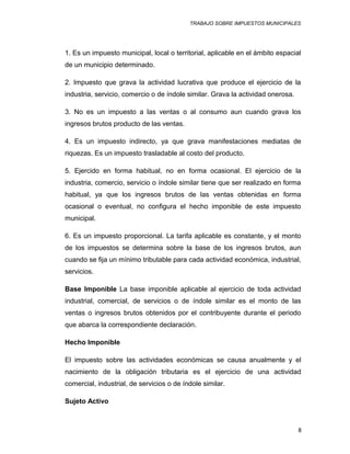 TRABAJO SOBRE IMPUESTOS MUNICIPALES
1. Es un impuesto municipal, local o territorial, aplicable en el ámbito espacial
de un municipio determinado.
2. Impuesto que grava la actividad lucrativa que produce el ejercicio de la
industria, servicio, comercio o de índole similar. Grava la actividad onerosa.
3. No es un impuesto a las ventas o al consumo aun cuando grava los
ingresos brutos producto de las ventas.
4. Es un impuesto indirecto, ya que grava manifestaciones mediatas de
riquezas. Es un impuesto trasladable al costo del producto.
5. Ejercido en forma habitual, no en forma ocasional. El ejercicio de la
industria, comercio, servicio o índole similar tiene que ser realizado en forma
habitual, ya que los ingresos brutos de las ventas obtenidas en forma
ocasional o eventual, no configura el hecho imponible de este impuesto
municipal.
6. Es un impuesto proporcional. La tarifa aplicable es constante, y el monto
de los impuestos se determina sobre la base de los ingresos brutos, aun
cuando se fija un mínimo tributable para cada actividad económica, industrial,
servicios.
Base Imponible La base imponible aplicable al ejercicio de toda actividad
industrial, comercial, de servicios o de índole similar es el monto de las
ventas o ingresos brutos obtenidos por el contribuyente durante el periodo
que abarca la correspondiente declaración.
Hecho Imponible
El impuesto sobre las actividades económicas se causa anualmente y el
nacimiento de la obligación tributaria es el ejercicio de una actividad
comercial, industrial, de servicios o de índole similar.
Sujeto Activo
8
 