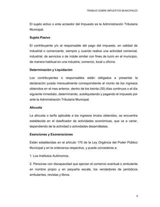 TRABAJO SOBRE IMPUESTOS MUNICIPALES
El sujeto activo o ente acreedor del Impuesto es la Administración Tributaria
Municipal.
Sujeto Pasivo
El contribuyente y/o el responsable del pago del impuesto, en calidad de
industrial o comerciante, siempre y cuando realice una actividad comercial,
industrial, de servicios o de índole similar con fines de lucro en el municipio,
de manera habitual en una industria, comercio, local u oficina.
Determinación y Liquidación
Los contribuyentes o responsables están obligados a presentar la
declaración jurada mensualmente correspondiente al monto de los ingresos
obtenidos en el mes anterior, dentro de los treinta (30) días continuos o el día
siguiente inmediato, determinando, autoliquidando y pagando el impuesto por
ante la Administración Tributaria Municipal.
Alícuota
La alícuota o tarifa aplicable a los ingresos brutos obtenidos, se encuentra
establecida en el clasificador de actividades económicas, que va a variar,
dependiendo de la actividad o actividades desarrolladas.
Exenciones y Exoneraciones
Están establecidas en el artículo 170 de la Ley Orgánica del Poder Público
Municipal y en la ordenanza respectiva, y puede concederse a:
1. Los Institutos Autónomos.
2. Personas con discapacidad que ejerzan el comercio eventual o ambulante
en nombre propio y en pequeña escala, los vendedores de periódicos
ambulantes, revistas y libros.
9
 