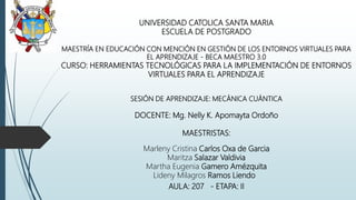 UNIVERSIDAD CATOLICA SANTA MARIA
ESCUELA DE POSTGRADO
MAESTRÍA EN EDUCACIÓN CON MENCIÓN EN GESTIÓN DE LOS ENTORNOS VIRTUALES PARA
EL APRENDIZAJE - BECA MAESTRO 3.0
CURSO: HERRAMIENTAS TECNOLÓGICAS PARA LA IMPLEMENTACIÓN DE ENTORNOS
VIRTUALES PARA EL APRENDIZAJE
SESIÓN DE APRENDIZAJE: MECÁNICA CUÁNTICA
DOCENTE: Mg. Nelly K. Apomayta Ordoño
MAESTRISTAS:
Marleny Cristina Carlos Oxa de Garcia
Maritza Salazar Valdivia
Martha Eugenia Gamero Amézquita
Lideny Milagros Ramos Liendo
AULA: 207 - ETAPA: II
 
