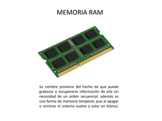 MEMORIA RAM
Su nombre proviene del hecho de que puede
grabarse o recuperarse información de ella sin
necesidad de un orden secuencial. además es
una forma de memoria temporal, que al apagar
o reiniciar el sistema vuelve a estar en blanco.
 