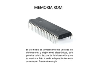 MEMORIA ROM
Es un medio de almacenamiento utilizado en
ordenadores y dispositivos electrónicos, que
permite solo la lectura de la información y no
su escritura. Esto sucede independientemente
de cualquier fuente de energía.
 