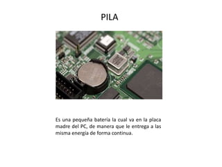 PILA
Es una pequeña batería la cual va en la placa
madre del PC, de manera que le entrega a las
misma energía de forma continua.
 