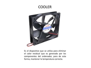 COOLER
Es el dispositivo que se utiliza para eliminar
el calor residual que es generado por los
componentes del ordenador, para de esta
forma, mantener la temperatura correcta.
 