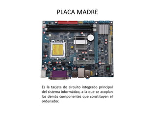 PLACA MADRE
Es la tarjeta de circuito integrado principal
del sistema informático, a la que se acoplan
los demás componentes que constituyen el
ordenador.
 