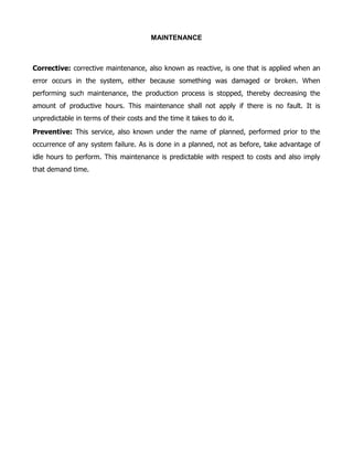 MAINTENANCE



Corrective: corrective maintenance, also known as reactive, is one that is applied when an
error occurs in the system, either because something was damaged or broken. When
performing such maintenance, the production process is stopped, thereby decreasing the
amount of productive hours. This maintenance shall not apply if there is no fault. It is
unpredictable in terms of their costs and the time it takes to do it.
Preventive: This service, also known under the name of planned, performed prior to the
occurrence of any system failure. As is done in a planned, not as before, take advantage of
idle hours to perform. This maintenance is predictable with respect to costs and also imply
that demand time.
 