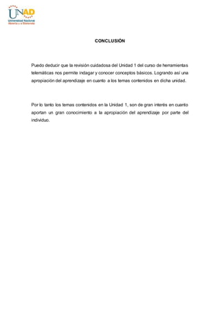 CONCLUSIÓN 
Puedo deducir que la revisión cuidadosa del Unidad 1 del curso de herramientas 
telemáticas nos permite indagar y conocer conceptos básicos. Logrando así una 
apropiación del aprendizaje en cuanto a los temas contenidos en dicha unidad. 
Por lo tanto los temas contenidos en la Unidad 1, son de gran interés en cuanto 
aportan un gran conocimiento a la apropiación del aprendizaje por parte del 
individuo. 
 
