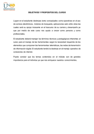 OBJETIVOS Y PROPOSITOS DEL CURSO 
Lograr en el estudiante destrezas tanto conceptuales como operativas en el uso 
de correos electrónicos, motores de búsqueda, aplicaciones web entre otras las 
cuales será su apoyo incesante en el trascurso de su carrera y desempeño ya 
que por medio de este curso nos ayuda a crecer como persona y como 
profesionales. 
El estudiante deberá manejar los términos técnicos y pedagógicos inherentes al 
curso para el manejo de las herramientas según la necesidad requerida de los 
elementos que componen las herramientas telemáticas, las redes de transmisión 
de información digital. El estudiante tendrá la destreza en el manejo operativo de 
conexiones de internet. 
Puedo concluir que los temas contenidos en el módulo son de grandes 
importancia para el individuo ya que nos enriquece nuestros conocimientos. 
 