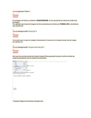 <body bgcolor="blue"> 
... 
</body> 
</html> 
3. la imagen de fondo un atributo a BACKGRAUND en la ruta donde se coloca el nombre de 
la imagen 
Por ejemplo para hacer la imagen de fono colocamos el nombre así FONDO.JPG y tendremos 
que escribir así 
.. 
<body background="fondo.gif"> 
... 
</body> 
</html> 
Si en este caso no sale en la página directamente lo buscas con la carpeta donde esta la imagen 
por ejemplo así 
... 
<body background="imagenes/fondo.gif"> 
... 
</body> 
</html> 
Así que da la primera parte de nuestro trabajo Para guardarlo le das en archivo al bloc de 
notas lo guardamos con el nombre de index.html 
Y Nuestra Pagina el Comienzo Quedara Así 
 