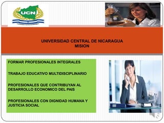 UNIVERSIDAD CENTRAL DE NICARAGUA
                            MISION


FORMAR PROFESIONALES INTEGRALES


TRABAJO EDUCATIVO MULTIDISCIPLINARIO


PROFESIONALES QUE CONTRIBUYAN AL
DESARROLLO ECONOMICO DEL PAIS


PROFESIONALES CON DIGNIDAD HUMANA Y
JUSTICIA SOCIAL
 