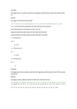 Cuartiles: 
Su rango seria 4 y su primer cuartil es 12, segundo cuartil 14 tercer cuartil 16 y cuarto cuartil 
19 
Deciles: 
Su rango 2, 2 4 6 8 10 12 14 16 18 20 
≫ 푥 = [6.45 8.30 7.55 6.00 8.20 6.25 6.00 7.00 6.40 7.45 6.206.35 
6.55 7.80 6.00 6.45 7.95 6.00 6.15 7.05 7.35 6.25 
6.00 6.45 6.60 9.15 6.60 7.60 6.35 7.30 7.40 8.15 6.70 6.25 
6.40 6.45 8.30 7.55 6.00 8.20 6.25 6.00 7.00 6.40 7.25 6.20]; 
Cuartiles: 
Su rango es de 1,20 y su primer cuartil es 6.25, segundo cuartil 6.5, tercer cuartil 7.45 y cuarto 
cuartil 9.15 
Deciles: 
Su rango es 0.915, 6,00 6.25 6.50 6.75 7.00 7.25 7.75 8.25 8.75 9.15 
 