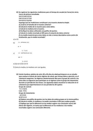 12) Se registran las siguientes mediciones para el tiempo de secado (en horas) de cierta 
marca de pintura esmaltada. 
3.4 2.5 4.8 2.9 3.6 
2.8 3.3 5.6 3.7 2.8 
4.4 4.0 5.2 3.0 4.8 
Suponga que las mediciones constituyen una muestra aleatoria simple. 
a) ¿Cuál es el tamaño de la muestra anterior? 
b) Calcule la media de la muestra para estos datos. 
c) Calcule la mediana de la muestra. 
d) Grafiqué los datos utilizando una gráfica de puntos. 
e) Calcule la media recortada al 20% para el conjunto de datos anterior 
f) ¿La media maestral para estos datos es más o menos descriptiva como centro de 
localización, que la media recortada? 
a) x=15 
b) 
c) 
e) Q1=(n+1/5)=3.4=3 
f) Como la media y la mediana son casi iguales. 
13) Veinte hombres adultos de entre 30 y 40 años de edad participaron en un estudio 
para evaluar el efecto de cierto régimen de salud, que incluye dieta y ejercicio, en el 
colesterol sanguíneo. Se eligieron aleatoriamente diez para el grupo de control y los 
otros diez se asignaron para participar en el régimen como el grupo de tratamiento 
durante un periodo de seis meses. Los siguientes datos muestran la reducción en el 
colesterol que experimentaron en ese periodo los 20 sujetos: 
Grupo de control: 
7 3 −4 14 2 
5 22 −7 9 5 
Grupo de tratamiento: 
−6 5 9 4 4 
12 37 5 3 3 
a) Elabore una gráfica de puntos con los datos de ambos grupos en la misma gráfica. 
b) Calcule la media, la mediana y la media recortada al 10% para ambos grupos. 
c) Explique por qué la diferencia en las medias sugiere una conclusión acerca del 
efecto del régimen, en tanto que la diferencia en las medianas o las medias 
recortadas sugiere una conclusión diferente. 
 
