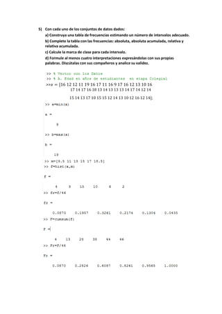 5) Con cada uno de los conjuntos de datos dados: 
a) Construya una tabla de frecuencias estimando un número de intervalos adecuado. 
b) Complete la tabla con las frecuencias: absoluta, absoluta acumulada, relativa y 
relativa acumulada. 
c) Calcule la marca de clase para cada intervalo. 
d) Formule al menos cuatro interpretaciones expresándolas con sus propias 
palabras. Discútalas con sus compañeros y analice su validez. 
>>푥 = [16 12 12 11 19 16 17 11 16 9 17 16 12 13 10 16 
17 14 17 16 18 13 14 13 13 13 14 17 14 12 14 
15 14 13 17 10 15 15 12 14 13 10 12 16 12 14]; 
 