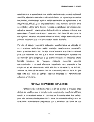 TRABAJO SOBRE EL SENIAT
principalmente a que antes de que existiera este servicio, es decir, antes del
año 1994, el estado venezolano sólo subsistía con los ingresos provenientes
del petróleo, sin embargo, a pesar de que esta fuente de ingresos era la de
mayor fuerza, PDVSA y sus empresas filiales, en su momento se vieron en la
necesidad de utilizar parte de esos recursos que producían para repotenciar,
actualizar y adquirir nuevos activos, todo esto afín de mejorar u optimizar sus
operaciones. En contraste el estado venezolano dejó de recibir esta parte de
los ingresos, haciendo imposible costear al mismo tiempo todos los gastos
públicos nacionales que se le presentaban en ese momento.
Por ello el estado venezolano estableció una alternativa ya utilizada en
muchos países, mediante un modelo productivo basado en una recaudación
eficaz y efectiva de tributos. Es aquí donde ocurre la Apertura tributaria del
país, que no sólo se hizo para que la nación recibiera mayores ingresos sino
que también para reorganizar el ya extinto Ministerio de Hacienda ahora
llamado Ministerio de Finanzas, mediante modernos sistemas
computarizados y personal altamente capacitado para responder a las
exigencias en el momento de hacer efectiva la recaudación de tributos,
además de promover la disminución de la evasión y elusión fiscal. Es por
todo esto que nace el Servicio Nacional Integrado de Administración
Aduanera y Tributaria.
FORMAS DE PAGO DE IMPUESTOS
Por lo general, en todas las naciones en las que rige el impuesto a los
réditos, se establece que el contribuyente es quien debe manifestar al Fisco
cuánto le corresponde pagar en concepto de impuesto sobre sus réditos;
para ello, se determina la presentación anual de una declaración jurada, en
formularios especialmente preparados por la Dirección del ramo, en los
10
 
