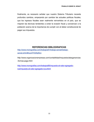 TRABAJO SOBRE EL SENIAT
finalmente, es necesario señalar que nuestro Sistema Tributario necesita
profundos cambios, empezando por cambiar las actuales políticas fiscales,
que los ingresos fiscales sean realmente reinvertidos en el país, que se
mejoren las técnicas tendientes a evitar la evasión fiscal y concienciar a la
población acerca de la importancia de cumplir con el deber constitucional de
pagar sus impuestos.
REFERENCIAS BIBLOGRAFICAS
http://www.monografias.com/trabajos81/trabajo-seniat/trabajo-
seniat.shtml#ixzz4YO29qRzn
http://www.organizacionempresas.com/contabilidad/impuestos/alasganancias
-formas-pago.html
http://www.monografias.com/trabajos88/impuesto-al-valor-agregado-
iva/impuesto-al-valor-agregado-iva.shtml
13
 
