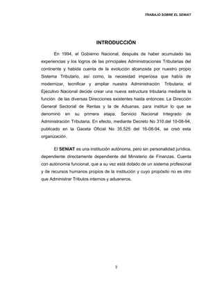 TRABAJO SOBRE EL SENIAT
INTRODUCCIÓN
En 1994, el Gobierno Nacional, después de haber acumulado las
experiencias y los logros de las principales Administraciones Tributarias del
continente y habida cuenta de la evolución alcanzada por nuestro propio
Sistema Tributario, así como, la necesidad imperiosa que había de
modernizar, tecnificar y ampliar nuestra Administración Tributaria; el
Ejecutivo Nacional decide crear una nueva estructura tributaria mediante la
función de las diversas Direcciones existentes hasta entonces: La Dirección
General Sectorial de Rentas y la de Aduanas, para instituir lo que se
denominó en su primera etapa, Servicio Nacional Integrado de
Administración Tributaria. En efecto, mediante Decreto No 310.del 10-08-94,
publicado en la Gaceta Oficial No 35.525 del 16-08-94, se creó esta
organización.
El SENIAT es una institución autónoma, pero sin personalidad jurídica,
dependiente directamente dependiente del Ministerio de Finanzas. Cuenta
con autonomía funcional, que a su vez está dotado de un sistema profesional
y de recursos humanos propios de la institución y cuyo propósito no es otro
que Administrar Tributos internos y aduaneros.
3
 
