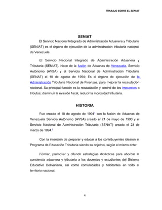 TRABAJO SOBRE EL SENIAT
SENIAT
El Servicio Nacional Integrado de Administración Aduanera y Tributaria
(SENIAT) es el órgano de ejecución de la administración tributaria nacional
de Venezuela.
El Servicio Nacional Integrado de Administración Aduanera y
Tributaria (SENIAT). Nace de la fusión de Aduanas de Venezuela, Servicio
Autónomo (AVSA) y el Servicio Nacional de Administración Tributaria
(SENAT) el 10 de agosto de 1994; Es el órgano de ejecución de la
Administración Tributaria Nacional de Finanzas, para mejorar la recaudación
nacional. Su principal función es la recaudación y control de los impuestos o
tributos; disminuir la evasión fiscal, reducir la morosidad tributaria.
HISTORIA
Fue creado el 10 de agosto de 19941
con la fusión de Aduanas de
Venezuela Servicio Autónomo (AVSA) creado el 21 de mayo de 1993 y el
Servicio Nacional de Administración Tributaria (SENAT) creado el 23 de
marzo de 1994.2
Con la intención de preparar y educar a los contribuyentes idearon el
Programa de Educación Tributaria siendo su objetivo, según el mismo ente:
Formar, promover y difundir estrategias didácticas para abordar la
conciencia aduanera y tributaria a los docentes y estudiantes del Sistema
Educativo Bolivariano, así como comunidades y habitantes en todo el
territorio nacional.
4
 