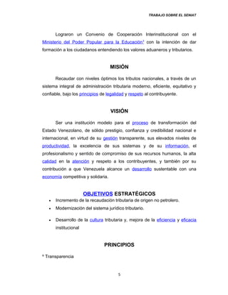 TRABAJO SOBRE EL SENIAT
Lograron un Convenio de Cooperación Interinstitucional con el
Ministerio del Poder Popular para la Educación3
con la intención de dar
formación a los ciudadanos entendiendo los valores aduaneros y tributarios.
MISIÓN
Recaudar con niveles óptimos los tributos nacionales, a través de un
sistema integral de administración tributaria moderno, eficiente, equitativo y
confiable, bajo los principios de legalidad y respeto al contribuyente.
VISIÓN
Ser una institución modelo para el proceso de transformación del
Estado Venezolano, de sólido prestigio, confianza y credibilidad nacional e
internacional, en virtud de su gestión transparente, sus elevados niveles de
productividad, la excelencia de sus sistemas y de su información, el
profesionalismo y sentido de compromiso de sus recursos humanos, la alta
calidad en la atención y respeto a los contribuyentes, y también por su
contribución a que Venezuela alcance un desarrollo sustentable con una
economía competitiva y solidaria.
OBJETIVOS ESTRATÉGICOS
• Incremento de la recaudación tributaria de origen no petrolero.
• Modernización del sistema jurídico tributario.
• Desarrollo de la cultura tributaria y, mejora de la eficiencia y eficacia
institucional
PRINCIPIOS
º Transparencia
5
 
