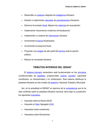 TRABAJO SOBRE EL SENIAT
• Desarrollar un sistema integrado de inteligencia tributaria.
• Diseñar e implementar manuales de procedimientos tributarios.
• Disminuir la evasión fiscal. Mejorar los sistemas de recaudación.
• Implementar mecanismos modernos de fiscalización.
• Implementar un sistema de información tributaria.
• Incrementar la fuerza fiscalizadora.
• Incrementar la presencia fiscal.
• Proyectar una imagen de alto perfil del servicio ante la opinión
pública.
• Reducir la morosidad tributaria.
TRIBUTOS INTERNOS DEL SENIAT
El sistema tributario venezolano está fundamentado en los principios
constitucionales de legalidad, progresividad, justicia, equidad, capacidad
contributiva, no retroactividad y no confiscación. Este sistema distribuye la
potestad tributaria en tres niveles de gobierno: Nacional, Estadal y Municipal.
Así, en la actualidad el SENIAT en ejercicio de la competencia que le ha
sido conferida sobre la potestad tributaria nacional, tiene bajo su jurisdicción
los siguientes impuestos:
• Impuesto sobre la Renta (ISLR)
• Impuesto al Valor Agregado (IVA)
• Impuestos sobre sucesiones
• Impuestos sobre Donaciones
7
 