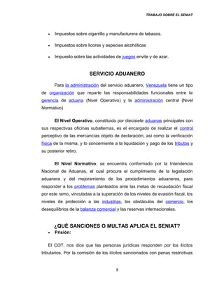 TRABAJO SOBRE EL SENIAT
• Impuestos sobre cigarrillo y manufacturera de tabacos.
• Impuestos sobre licores y especies alcohólicas
• Impuesto sobre las actividades de juegos envite y de azar.
SERVICIO ADUANERO
Para la administración del servicio aduanero, Venezuela tiene un tipo
de organización que reparte las responsabilidades funcionales entre la
gerencia de aduana (Nivel Operativo) y la administración central (Nivel
Normativo)
El Nivel Operativo, constituido por diecisiete aduanas principales con
sus respectivas oficinas subalternas, es el encargado de realizar el control
perceptivo de las mercancías objeto de declaración, así como la verificación
física de la misma, y lo concerniente a la liquidación y pago de los tributos y
su posterior retiro.
El Nivel Normativo, se encuentra conformado por la Intendencia
Nacional de Aduanas, el cual procura el cumplimiento de la legislación
aduanera y del mejoramiento de los procedimientos aduaneros, para
responder a los problemas planteados ante las metas de recaudación fiscal
por este ramo, vinculadas a la superación de los niveles de evasión fiscal, los
niveles de protección a las industrias, los obstáculos del comercio, los
desequilibrios de la balanza comercial y las reservas internacionales.
¿QUÉ SANCIONES O MULTAS APLICA EL SENIAT?
• Prisión:
El COT, nos dice que las personas jurídicas responden por los ilícitos
tributarios. Por la comisión de los ilícitos sancionados con penas restrictivas
8
 