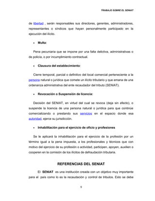 TRABAJO SOBRE EL SENIAT
de libertad , serán responsables sus directores, gerentes, administradores,
representantes o síndicos que hayan personalmente participado en la
ejecución del ilícito.
• Multa:
Pena pecuniaria que se impone por una falta delictiva, administrativas o
de policía, o por incumplimiento contractual.
• Clausura del establecimiento:
Cierre temporal, parcial o definitivo del local comercial perteneciente a la
persona natural o jurídica que comete un ilícito tributario y que emana de una
ordenanza administrativa del ente recaudador del tributo (SENIAT).
• Revocación o Suspensión de licencia:
Decisión del SENIAT, en virtud del cual se revoca (deja sin efecto), o
suspende la licencia de una persona natural o jurídica para que continúe
comercializando o prestando sus servicios en el espacio donde esa
autoridad, ejerce su jurisdicción.
• Inhabilitación para el ejercicio de oficio y profesiones
Se le aplicará la inhabilitación para el ejercicio de la profesión por un
término igual a la pena impuesta, a los profesionales y técnicos que con
motivo del ejercicio de su profesión o actividad, participen, apoyen, auxilien o
cooperen en la comisión de los ilícitos de defraudación tributaria.
REFERENCIAS DEL SENIAT
El SENIAT es una institución creada con un objetivo muy importante
para el país como lo es la recaudación y control de tributos. Esto se debe
9
 