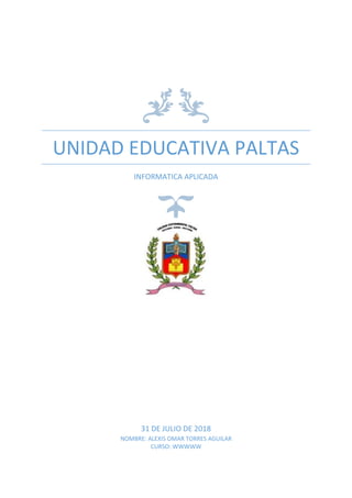 UNIDAD EDUCATIVA PALTAS
INFORMATICA APLICADA
31 DE JULIO DE 2018
NOMBRE: ALEXIS OMAR TORRES AGUILAR
CURSO: WWWWW
 