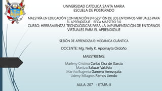 UNIVERSIDAD CATOLICA SANTA MARIA
ESCUELA DE POSTGRADO
MAESTRÍA EN EDUCACIÓN CON MENCIÓN EN GESTIÓN DE LOS ENTORNOS VIRTUALES PARA
EL APRENDIZAJE - BECA MAESTRO 3.0
CURSO: HERRAMIENTAS TECNOLÓGICAS PARA LA IMPLEMENTACIÓN DE ENTORNOS
VIRTUALES PARA EL APRENDIZAJE
SESIÓN DE APRENDIZAJE: MECÁNICA CUÁNTICA
DOCENTE: Mg. Nelly K. Apomayta Ordoño
MAESTRISTAS:
Marleny Cristina Carlos Oxa de Garcia
Maritza Salazar Valdivia
Martha Eugenia Gamero Amezquita
Lideny Milagros Ramos Liendo
AULA: 207 - ETAPA: II
 