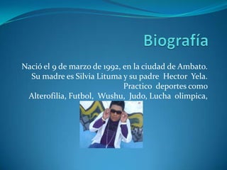 Biografía Nació el 9 de marzo de 1992, en la ciudad de Ambato. Su madre es Silvia Lituma y su padre  HectorYela. Practico  deportes como  Alterofilia, Futbol, Wushu,  Judo, Lucha  olimpica,  