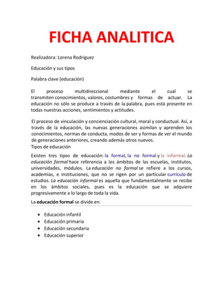 FICHA ANALITICA
Realizadora: Lorena Rodriguez
Educación y sus tipos
Palabra clave (educación)
El proceso multidireccional mediante el cual se
transmiten conocimientos, valores, costumbres y formas de actuar. La
educación no sólo se produce a través de la palabra, pues está presente en
todas nuestras acciones, sentimientos y actitudes.
El proceso de vinculación y concienciación cultural, moral y conductual. Así, a
través de la educación, las nuevas generaciones asimilan y aprenden los
conocimientos, normas de conducta, modos de ser y formas de ver el mundo
de generaciones anteriores, creando además otros nuevos.
Tipos de educación
Existen tres tipos de educación: la formal, la no formal y la informal. La
educación formal hace referencia a los ámbitos de las escuelas, institutos,
universidades, módulos. La educación no formal se refiere a los cursos,
academias, e instituciones, que no se rigen por un particular currículo de
estudios. La educación informal es aquella que fundamentalmente se recibe
en los ámbitos sociales, pues es la educación que se adquiere
progresivamente a lo largo de toda la vida.
La educación formal se divide en:
Educación infantil
Educación primaria
Educación secundaria
Educación superior
 