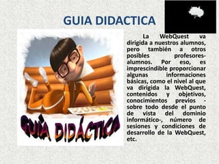 GUIA DIDACTICA
                La   WebQuest       va
         dirigida a nuestros alumnos,
         pero también a otros
         posibles          profesores-
         alumnos. Por eso, es
         imprescindible proporcionar
         algunas       informaciones
         básicas, como el nivel al que
         va dirigida la WebQuest,
         contenidos y objetivos,
         conocimientos previos -
         sobre todo desde el punto
         de vista del dominio
         informático-, número de
         sesiones y condiciones de
         desarrollo de la WebQuest,
         etc.
 