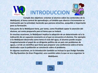INTRODUCCION
               Cumple dos objetivos: orientar al alumno sobre los contenidos de la
WebQuest, el tema central de aprendizaje y el ámbito que abarca e incrementar su
motivación por la actividad, haciendo que parezca atractiva, asequible e importante
para su formación.
Esta parte de la WebQuest tiene, por tanto, como finalidad captar la atención del
alumno, así como prepararle para el tema que se tratará.
En muchas ocasiones, la WebQuest implica la adopción de un determinado rol o la
indicación de un supuesto escenario en el que se encuentra el alumno. Por ejemplo:
si la WebQuest desarrolla como tema el ciclo del agua, el alumno puede ocupar
imaginariamente el papel de un dirigente político de un país con problemas de
aguas, o el de un científico que tiene que preparar una conferencia sobre el tema
destinada a que la población se conciencie sobre el problema.
En algunas ocasiones, en la introducción también se incluye lo que Dodge llamaba
The Big Question (la Gran Pregunta): una cuestión sobre la que se va a organizar la
                                            WebQuest.
 