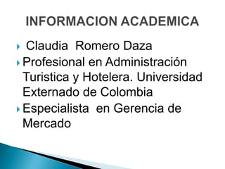  Claudia Romero Daza
 Profesional en Administración
Turistica y Hotelera. Universidad
Externado de Colombia
 Especialista en Gerencia de
Mercado
 